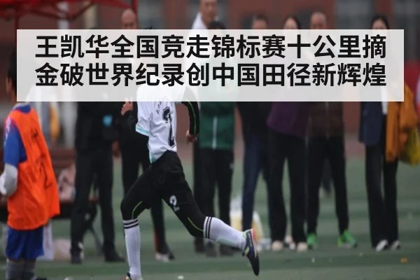 王凯华全国竞走锦标赛十公里摘金破世界纪录创中国田径新辉煌