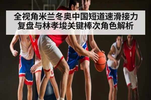 全视角米兰冬奥中国短道速滑接力复盘与林孝埈关键棒次角色解析