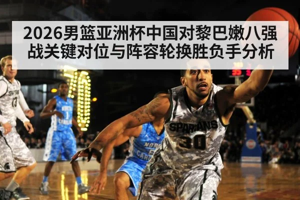 2026男篮亚洲杯中国对黎巴嫩八强战关键对位与阵容轮换胜负手分析